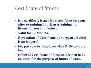 Certificate of fitness
Ranjeet
KUMAR
74
• Is a certificate issued by a certifying surgeon
after examining him & ascertaining his
fitness for work in factory.
• Valid for 12 Months.
• Revocation of Certificate by surgeon , if child
is no longer fit.
• Fee payable by Employer:-Fee & Renewable
Fee
• Effect of Certificate of Fitness:-deemed to be
an adult for the purpose of hours of work.
 