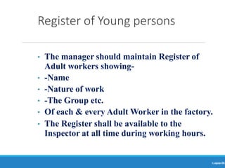 Register of Young persons
Ranjeet
KUMAR
76
• The manager should maintain Register of
Adult workers showing-
• -Name
• -Nature of work
• -The Group etc.
• Of each & every Adult Worker in the factory.
• The Register shall be available to the
Inspector at all time during working hours.
 