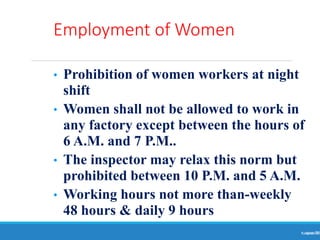 Employment of Women
Ranjeet
KUMAR
78
• Prohibition of women workers at night
shift
• Women shall not be allowed to work in
any factory except between the hours of
6 A.M. and 7 P.M..
• The inspector may relax this norm but
prohibited between 10 P.M. and 5 A.M.
• Working hours not more than-weekly
48 hours & daily 9 hours
 