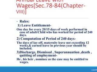 Annual Leave with
Wages[Sec.78-84(Chapter-
VIII)]
Ranjeet
KUMAR
79
• Rules:
1) Leave Entitlement-
One day for every 20/15 days of work performed in
case of adult/Child who has worked for period of 240
days.
2) Computation of Period of 240 days-
The days of lay-off, maternity leave not exceeding 12
weeks,& earned leave in previous year should be
included.
3)Discharge, Dismissal , Superannuation ,death ,
quitting of employment-
He , his heir , nominee as the case may be entitled to
wages.
 