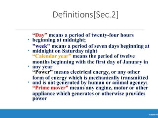 Definitions[Sec.2]
Ranjeet
KUMAR8
•
•
•
•
“Day” means a period of twenty-four hours
beginning at midnight;
"week" means a period of seven days beginning at
midnight on Saturday night
“Calendar year” means the period of twelve
months beginning with the first day of January in
any year
“Power” means electrical energy, or any other
form of energy which is mechanically transmitted
and is not generated by human or animal agency;
“Prime mover” means any engine, motor or other
appliance which generates or otherwise provides
power
 