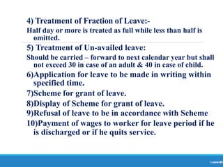 4) Treatment of Fraction of Leave:-
Ranjeet
KUMAR
80
Half day or more is treated as full while less than half is
omitted.
5) Treatment of Un-availed leave:
Should be carried – forward to next calendar year but shall
not exceed 30 in case of an adult & 40 in case of child.
6)Application for leave to be made in writing within
specified time.
7)Scheme for grant of leave.
8)Display of Scheme for grant of leave.
9)Refusal of leave to be in accordance with Scheme
10)Payment of wages to worker for leave period if he
is discharged or if he quits service.
 