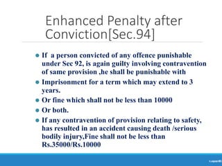 Enhanced Penalty after
Conviction[Sec.94]
Ranjeet
KUMAR
85
⚫ If a person convicted of any offence punishable
under Sec 92, is again guilty involving contravention
of same provision ,he shall be punishable with
⚫ Imprisonment for a term which may extend to 3
years.
⚫ Or fine which shall not be less than 10000
⚫ Or both.
⚫ If any contravention of provision relating to safety,
has resulted in an accident causing death /serious
bodily injury,Fine shall not be less than
Rs.35000/Rs.10000
 