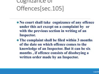 Cognizance of
Offences[sec.105]
Ranjeet
KUMAR
86
⚫No court shall take cognizance of any offence
under this act except on a complaint by or
with the previous section in writing of an
Inspector.
⚫The complaint shall be filed within 3 months
of the date on which offence comes to the
knowledge of an Inspector. But it can be six
months , if offence consists of disobeying a
written order made by an Inspector.
 