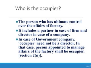 Who is the occupier?
Ranjeet
KUMAR9
⚫The person who has ultimate control
over the affairs of factory.
⚫It includes a partner in case of firm and
director in case of a company.
⚫In case of Government company,
'occupier' need not be a director. In
that case, person appointed to manage
affairs of the factory shall be occupier.
[section 2(n)].
 