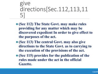 give
directions[Sec.112,113,11
5]
Ranjeet
KUMAR
90
⚫(Sec 112) The State Govt. may make rules
providing for any matter which may be
discovered expedient In order to give effect to
the purposes of the act.
⚫(Sec 113) The central Govt. may also give
directions to the State Govt. as to carrying to
the execution of the provisions of the act.
⚫(Sec 115) provides for the publication of the
rules made under the act in the official
Gazette.
 