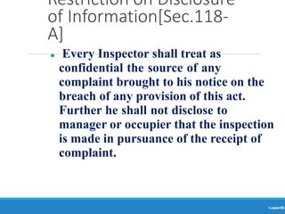 Restriction on Disclosure
of Information[Sec.118-
A]
Ranjeet
KUMAR
91
⚫ Every Inspector shall treat as
confidential the source of any
complaint brought to his notice on the
breach of any provision of this act.
Further he shall not disclose to
manager or occupier that the inspection
is made in pursuance of the receipt of
complaint.
 