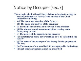 Notice by Occupier[sec.7]
The occupier shall, at least 15 days before he begins to occupy or
use any premises as a factory, send a notice to the Chief
Inspector containing-
•
•
•
•
•
•
•
•
•
(a) The name and situation of the factory;
(b) The name and address of the occupier;
(c) The name and address of the owner of the premises
(d)The address to which communications relating to the
factory may be sent;
(e) The nature of the manufacturing process;
(f)The total rated horse power installed or to be installed in the
factory;
(g)The name of the manager of the factory for the purposes of
this Act;
(h) The number of workers likely to be employed in the factory;
(i) Such other particulars as may be prescribed
 