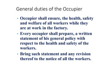 General duties of the Occupier
• Occupier shall ensure, the health, safety
and welfare of all workers while they
are at work in the factory.
• Every occupier shall prepare, a written
statement of his general policy with
respect to the health and safety of the
workers.
• Bring such statement and any revision
thereof to the notice of all the workers.
 