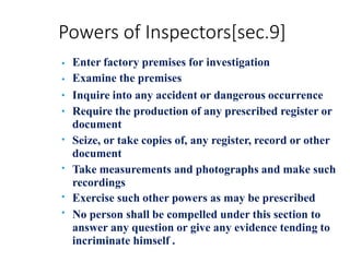Powers of Inspectors[sec.9]
•
•
•
•
•
•
•
•
Enter factory premises for investigation
Examine the premises
Inquire into any accident or dangerous occurrence
Require the production of any prescribed register or
document
Seize, or take copies of, any register, record or other
document
Take measurements and photographs and make such
recordings
Exercise such other powers as may be prescribed
No person shall be compelled under this section to
answer any question or give any evidence tending to
incriminate himself .
 