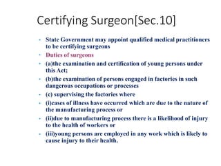 Certifying Surgeon[Sec.10]
•
•
•
•
•
•
•
• State Government may appoint qualified medical practitioners
to be certifying surgeons
Duties of surgeons
(a)the examination and certification of young persons under
this Act;
(b)the examination of persons engaged in factories in such
dangerous occupations or processes
(c) supervising the factories where
(i)cases of illness have occurred which are due to the nature of
the manufacturing process or
(ii)due to manufacturing process there is a likelihood of injury
to the health of workers or
(iii)young persons are employed in any work which is likely to
cause injury to their health.
 