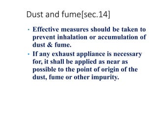 Dust and fume[sec.14]
• Effective measures should be taken to
prevent inhalation or accumulation of
dust & fume.
• If any exhaust appliance is necessary
for, it shall be applied as near as
possible to the point of origin of the
dust, fume or other impurity.
 