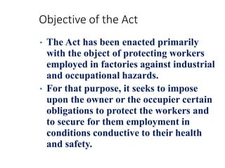 Objective of the Act
• The Act has been enacted primarily
with the object of protecting workers
employed in factories against industrial
and occupational hazards.
• For that purpose, it seeks to impose
upon the owner or the occupier certain
obligations to protect the workers and
to secure for them employment in
conditions conductive to their health
and safety.
 