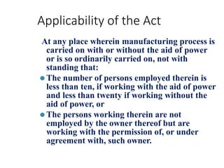 Applicability of the Act
At any place wherein manufacturing process is
carried on with or without the aid of power
or is so ordinarily carried on, not with
standing that:
⚫The number of persons employed therein is
less than ten, if working with the aid of power
and less than twenty if working without the
aid of power, or
⚫The persons working therein are not
employed by the owner thereof but are
working with the permission of, or under
agreement with, such owner.
 
