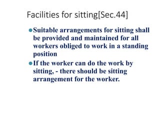 Facilities for sitting[Sec.44]
⚫Suitable arrangements for sitting shall
be provided and maintained for all
workers obliged to work in a standing
position
⚫If the worker can do the work by
sitting, - there should be sitting
arrangement for the worker.
 