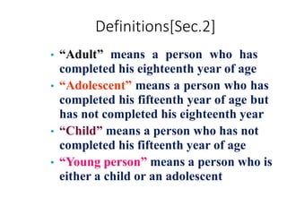 Definitions[Sec.2]
• “Adult” means a person who has
completed his eighteenth year of age
• “Adolescent” means a person who has
completed his fifteenth year of age but
has not completed his eighteenth year
• “Child” means a person who has not
completed his fifteenth year of age
• “Young person” means a person who is
either a child or an adolescent
 