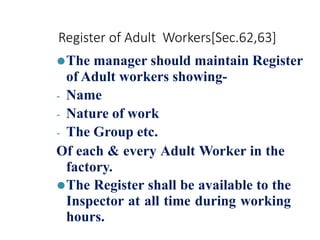 Register of Adult Workers[Sec.62,63]
⚫The manager should maintain Register
of Adult workers showing-
- Name
- Nature of work
- The Group etc.
Of each & every Adult Worker in the
factory.
⚫The Register shall be available to the
Inspector at all time during working
hours.
 