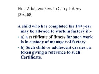 Non-Adult workers to Carry Tokens
[Sec.68]
A child who has completed his 14th year
may be allowed to work in factory if:-
• a) a certificate of fitness for such work
is in custody of manager of factory.
• b) Such child or adolescent carries , a
token giving a reference to such
Certificate.
 