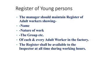 Register of Young persons
• The manager should maintain Register of
Adult workers showing-
• -Name
• -Nature of work
• -The Group etc.
• Of each & every Adult Worker in the factory.
• The Register shall be available to the
Inspector at all time during working hours.
 