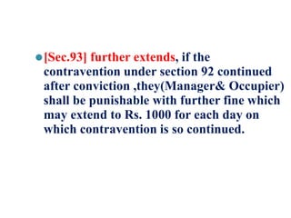 ⚫[Sec.93] further extends, if the
contravention under section 92 continued
after conviction ,they(Manager& Occupier)
shall be punishable with further fine which
may extend to Rs. 1000 for each day on
which contravention is so continued.
 