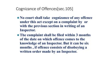 Cognizance of Offences[sec.105]
⚫No court shall take cognizance of any offence
under this act except on a complaint by or
with the previous section in writing of an
Inspector.
⚫The complaint shall be filed within 3 months
of the date on which offence comes to the
knowledge of an Inspector. But it can be six
months , if offence consists of disobeying a
written order made by an Inspector.
 