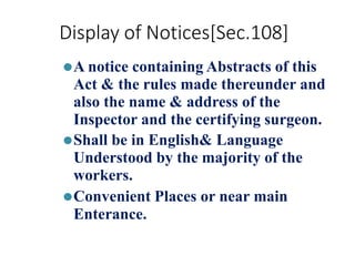 Display of Notices[Sec.108]
⚫A notice containing Abstracts of this
Act & the rules made thereunder and
also the name & address of the
Inspector and the certifying surgeon.
⚫Shall be in English& Language
Understood by the majority of the
workers.
⚫Convenient Places or near main
Enterance.
 