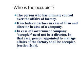 Who is the occupier?
⚫The person who has ultimate control
over the affairs of factory.
⚫It includes a partner in case of firm and
director in case of a company.
⚫In case of Government company,
'occupier' need not be a director. In
that case, person appointed to manage
affairs of the factory shall be occupier.
[section 2(n)].
 