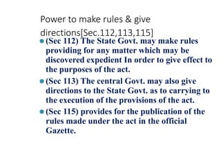 Power to make rules & give
directions[Sec.112,113,115]
⚫(Sec 112) The State Govt. may make rules
providing for any matter which may be
discovered expedient In order to give effect to
the purposes of the act.
⚫(Sec 113) The central Govt. may also give
directions to the State Govt. as to carrying to
the execution of the provisions of the act.
⚫(Sec 115) provides for the publication of the
rules made under the act in the official
Gazette.
 