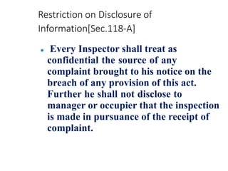 Restriction on Disclosure of
Information[Sec.118-A]
⚫ Every Inspector shall treat as
confidential the source of any
complaint brought to his notice on the
breach of any provision of this act.
Further he shall not disclose to
manager or occupier that the inspection
is made in pursuance of the receipt of
complaint.
 