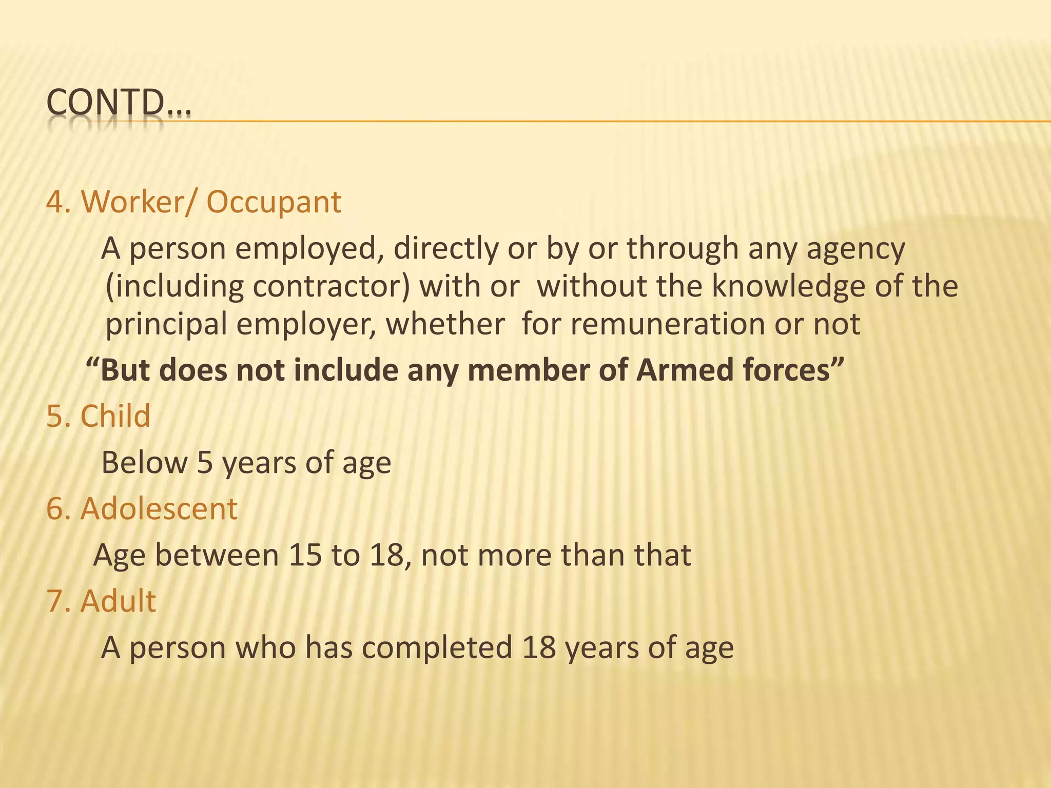 CONTD…
4. Worker/ Occupant
A person employed, directly or by or through any agency
(including contractor) with or without the knowledge of the
principal employer, whether for remuneration or not
“But does not include any member of Armed forces”
5. Child
Below 5 years of age
6. Adolescent
Age between 15 to 18, not more than that
7. Adult
A person who has completed 18 years of age
 
