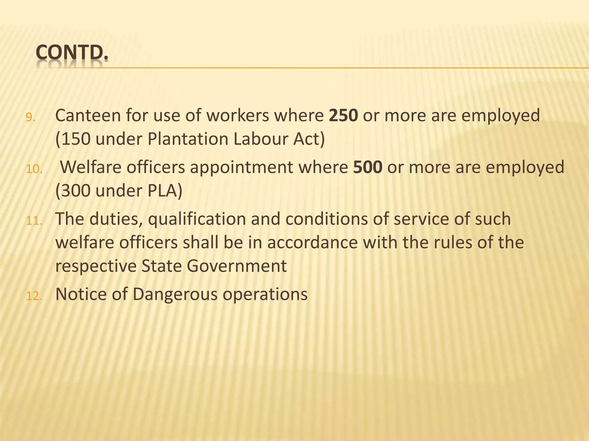 CONTD.
9. Canteen for use of workers where 250 or more are employed
(150 under Plantation Labour Act)
10. Welfare officers appointment where 500 or more are employed
(300 under PLA)
11. The duties, qualification and conditions of service of such
welfare officers shall be in accordance with the rules of the
respective State Government
12. Notice of Dangerous operations
 