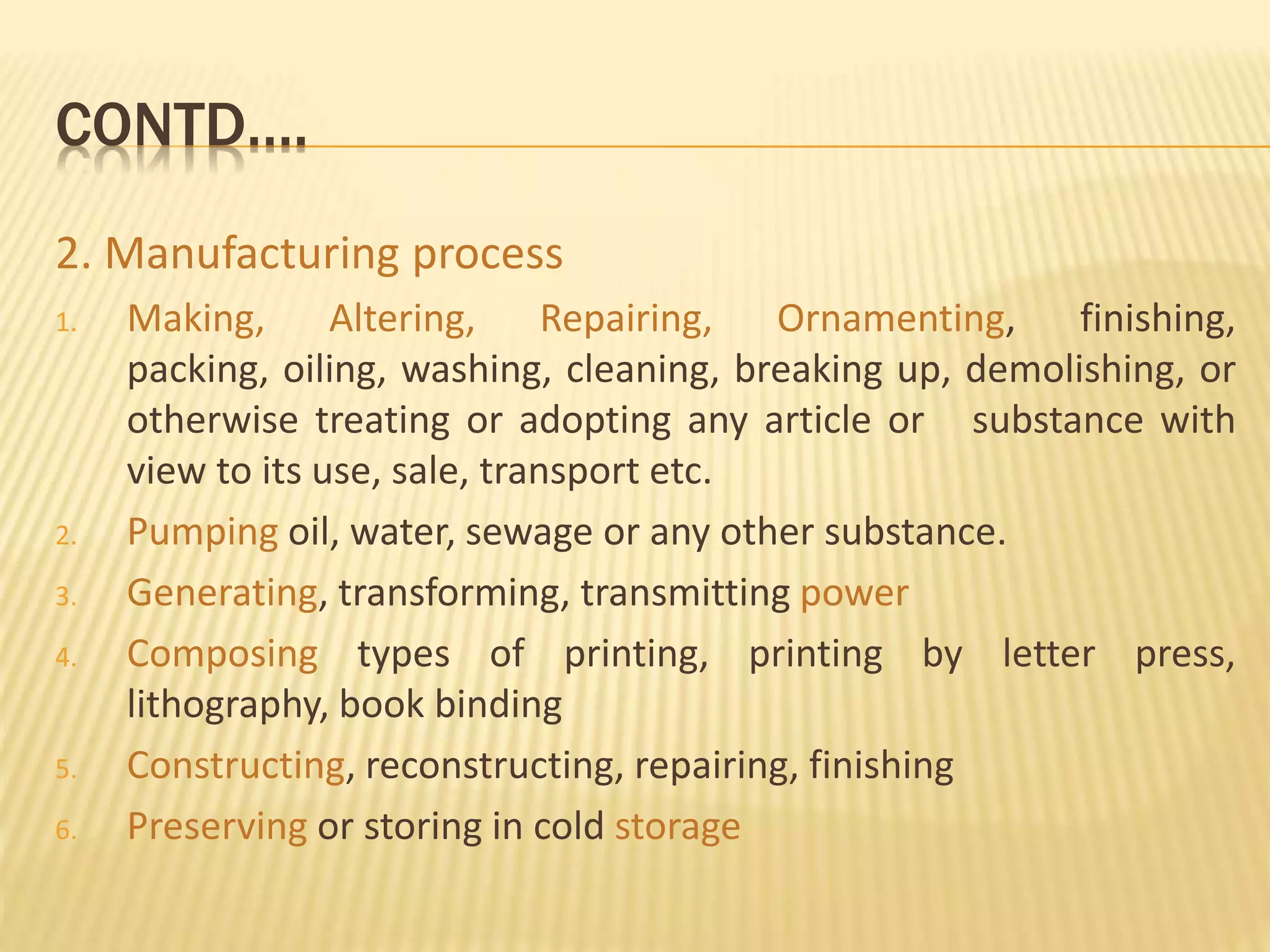 CONTD….
2. Manufacturing process
1. Making, Altering, Repairing, Ornamenting, finishing,
packing, oiling, washing, cleaning, breaking up, demolishing, or
otherwise treating or adopting any article or substance with
view to its use, sale, transport etc.
2. Pumping oil, water, sewage or any other substance.
3. Generating, transforming, transmitting power
4. Composing types of printing, printing by letter press,
lithography, book binding
5. Constructing, reconstructing, repairing, finishing
6. Preserving or storing in cold storage
 