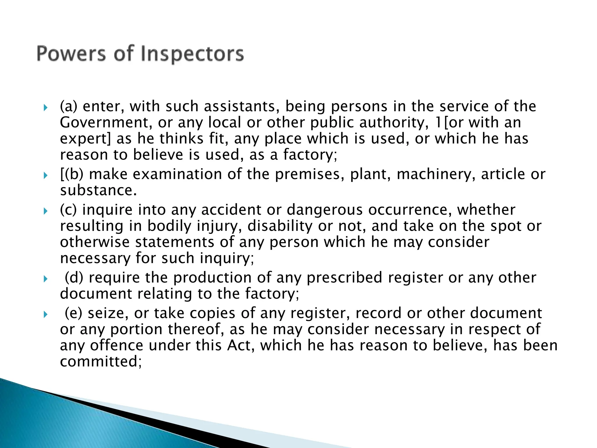  (a) enter, with such assistants, being persons in the service of the
Government, or any local or other public authority, 1[or with an
expert] as he thinks fit, any place which is used, or which he has
reason to believe is used, as a factory;
 [(b) make examination of the premises, plant, machinery, article or
substance.
 (c) inquire into any accident or dangerous occurrence, whether
resulting in bodily injury, disability or not, and take on the spot or
otherwise statements of any person which he may consider
necessary for such inquiry;
 (d) require the production of any prescribed register or any other
document relating to the factory;
 (e) seize, or take copies of any register, record or other document
or any portion thereof, as he may consider necessary in respect of
any offence under this Act, which he has reason to believe, has been
committed;
 