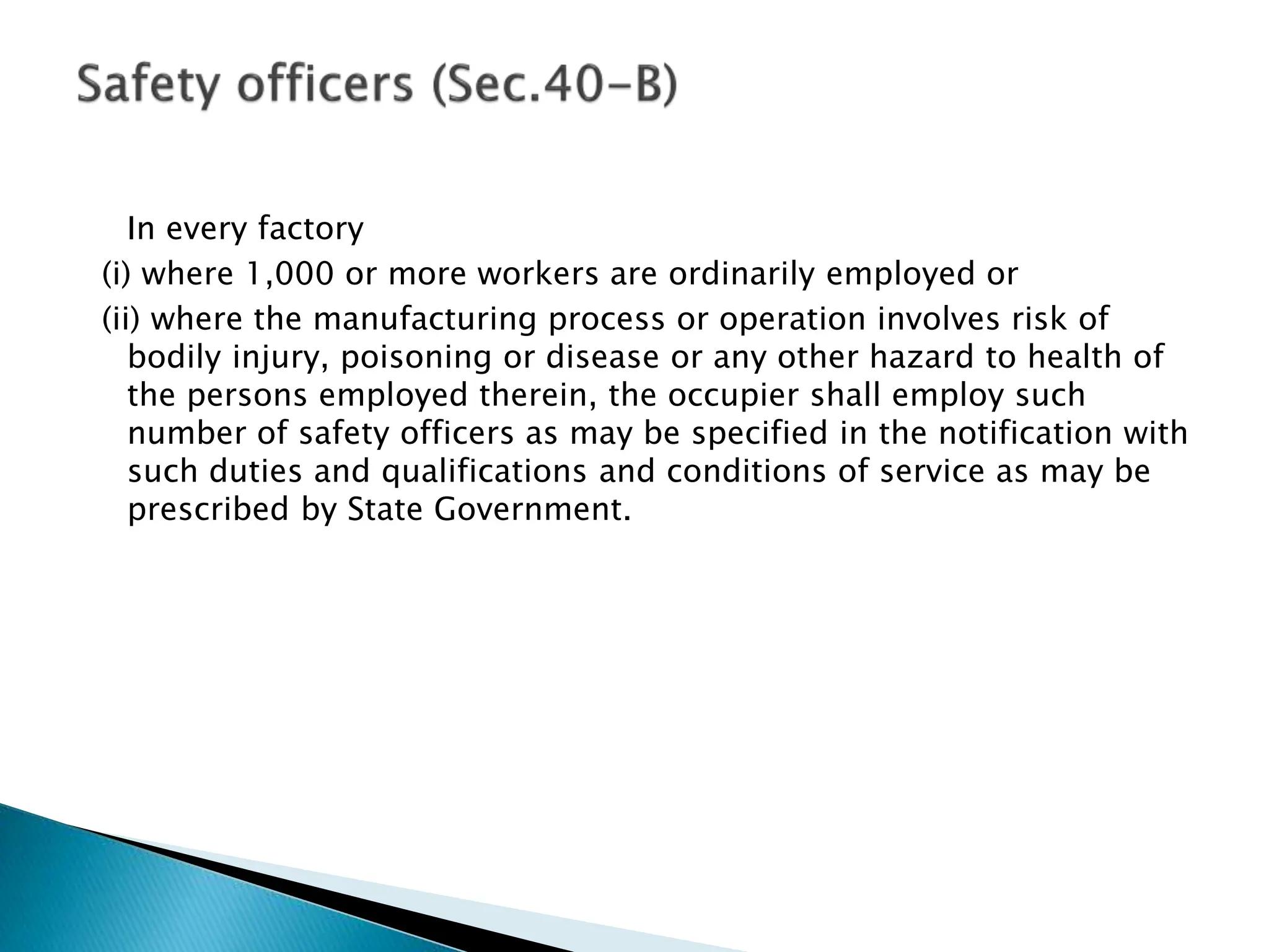 In every factory
(i) where 1,000 or more workers are ordinarily employed or
(ii) where the manufacturing process or operation involves risk of
bodily injury, poisoning or disease or any other hazard to health of
the persons employed therein, the occupier shall employ such
number of safety officers as may be specified in the notification with
such duties and qualifications and conditions of service as may be
prescribed by State Government.
 