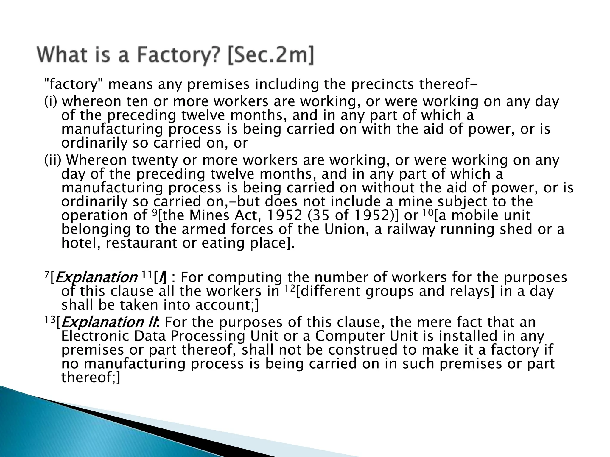 "factory" means any premises including the precincts thereof-
(i) whereon ten or more workers are working, or were working on any day
of the preceding twelve months, and in any part of which a
manufacturing process is being carried on with the aid of power, or is
ordinarily so carried on, or
(ii) Whereon twenty or more workers are working, or were working on any
day of the preceding twelve months, and in any part of which a
manufacturing process is being carried on without the aid of power, or is
ordinarily so carried on,-but does not include a mine subject to the
operation of 9[the Mines Act, 1952 (35 of 1952)] or 10[a mobile unit
belonging to the armed forces of the Union, a railway running shed or a
hotel, restaurant or eating place].
7[Explanation 11[I] : For computing the number of workers for the purposes
of this clause all the workers in 12[different groups and relays] in a day
shall be taken into account;]
13[Explanation II: For the purposes of this clause, the mere fact that an
Electronic Data Processing Unit or a Computer Unit is installed in any
premises or part thereof, shall not be construed to make it a factory if
no manufacturing process is being carried on in such premises or part
thereof;]
 