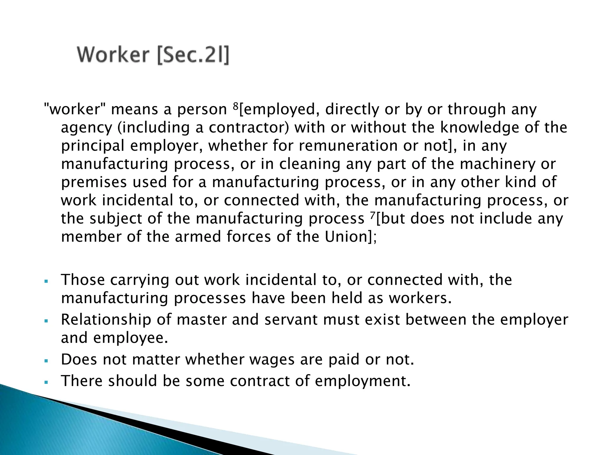 "worker" means a person 8[employed, directly or by or through any
agency (including a contractor) with or without the knowledge of the
principal employer, whether for remuneration or not], in any
manufacturing process, or in cleaning any part of the machinery or
premises used for a manufacturing process, or in any other kind of
work incidental to, or connected with, the manufacturing process, or
the subject of the manufacturing process 7[but does not include any
member of the armed forces of the Union];
 Those carrying out work incidental to, or connected with, the
manufacturing processes have been held as workers.
 Relationship of master and servant must exist between the employer
and employee.
 Does not matter whether wages are paid or not.
 There should be some contract of employment.
 