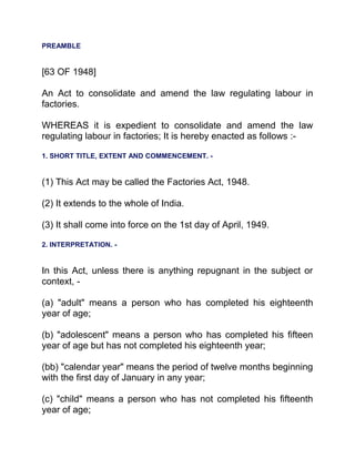 PREAMBLE
[63 OF 1948]
An Act to consolidate and amend the law regulating labour in
factories.
WHEREAS it is expedient to consolidate and amend the law
regulating labour in factories; It is hereby enacted as follows :-
1. SHORT TITLE, EXTENT AND COMMENCEMENT. -
(1) This Act may be called the Factories Act, 1948.
(2) It extends to the whole of India.
(3) It shall come into force on the 1st day of April, 1949.
2. INTERPRETATION. -
In this Act, unless there is anything repugnant in the subject or
context, -
(a) "adult" means a person who has completed his eighteenth
year of age;
(b) "adolescent" means a person who has completed his fifteen
year of age but has not completed his eighteenth year;
(bb) "calendar year" means the period of twelve months beginning
with the first day of January in any year;
(c) "child" means a person who has not completed his fifteenth
year of age;
 