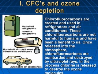 I. CFC’s and ozoneI. CFC’s and ozone
depletiondepletion
 Chlorofluorocarbons areChlorofluorocarbons are
created and used increated and used in
refrigerators and airrefrigerators and air
conditioners. Theseconditioners. These
chlorofluorocarbons are notchlorofluorocarbons are not
harmful to humans and haveharmful to humans and have
been a benefit to us. Oncebeen a benefit to us. Once
released into thereleased into the
atmosphere,atmosphere,
chlorofluorocarbons arechlorofluorocarbons are
bombarded and destroyedbombarded and destroyed
by ultraviolet rays. In theby ultraviolet rays. In the
process chlorine is releasedprocess chlorine is released
to destroy the ozoneto destroy the ozone
 