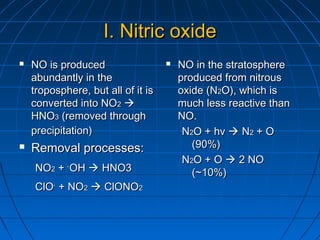 I.I. Nitric oxideNitric oxide
 NO is producedNO is produced
abundantly in theabundantly in the
troposphere, but all of it istroposphere, but all of it is
converted into NOconverted into NO22 
HNOHNO33 (removed through(removed through
precipitation)precipitation)
 Removal processes:Removal processes:
NONO22 ++ ..
OHOH  HNO3HNO3
ClOClO..
+ NO+ NO22  ClONOClONO22
 NO in the stratosphereNO in the stratosphere
produced from nitrousproduced from nitrous
oxide (Noxide (N22O), which isO), which is
much less reactive thanmuch less reactive than
NO.NO.
NN22O + hvO + hv  NN22 + O+ O
(90%)(90%)
NN22O + OO + O  2 NO2 NO
(~10%)(~10%)
 