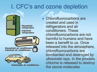 I. CFC’s and ozone depletion
 Chlorofluorocarbons are
created and used in
refrigerators and air
conditioners. These
chlorofluorocarbons are not
harmful to humans and have
been a benefit to us. Once
released into the atmosphere,
chlorofluorocarbons are
bombarded and destroyed by
ultraviolet rays. In the process
chlorine is released to destroy
the ozone molecules
 