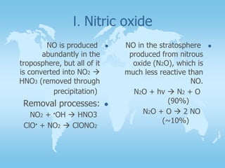 I. Nitric oxide
NO is produced
abundantly in the
troposphere, but all of it
is converted into NO2 
HNO3 (removed through
precipitation)
Removal processes:
NO2 + .OH  HNO3
ClO. + NO2  ClONO2
NO in the stratosphere
produced from nitrous
oxide (N2O), which is
much less reactive than
NO.
N2O + hv  N2 + O
(90%)
N2O + O  2 NO
(~10%)
 