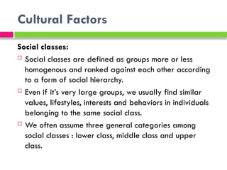 Cultural Factors
Social classes:
 Social classes are defined as groups more or less
homogenous and ranked against each other according
to a form of social hierarchy.
 Even if it’s very large groups, we usually find similar
values​
​
, lifestyles, interests and behaviors in individuals
belonging to the same social class.
 We often assume three general categories among
social classes : lower class, middle class and upper
class.
 