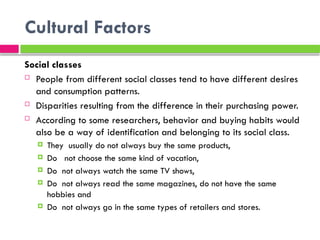 Cultural Factors
Social classes
 People from different social classes tend to have different desires
and consumption patterns.
 Disparities resulting from the difference in their purchasing power.
 According to some researchers, behavior and buying habits would
also be a way of identification and belonging to its social class.
 They usually do not always buy the same products,
 Do not choose the same kind of vacation,
 Do not always watch the same TV shows,
 Do not always read the same magazines, do not have the same
hobbies and
 Do not always go in the same types of retailers and stores.
 