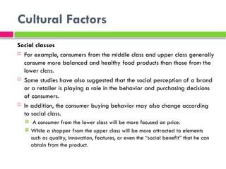 Cultural Factors
Social classes
 For example, consumers from the middle class and upper class generally
consume more balanced and healthy food products than those from the
lower class.
 Some studies have also suggested that the social perception of a brand
or a retailer is playing a role in the behavior and purchasing decisions
of consumers.
 In addition, the consumer buying behavior may also change according
to social class.
 A consumer from the lower class will be more focused on price.
 While a shopper from the upper class will be more attracted to elements
such as quality, innovation, features, or even the “social benefit” that he can
obtain from the product.
 