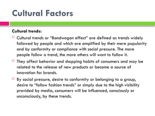 Cultural Factors
Cultural trends:
 Cultural trends or “Bandwagon effect” are defined as trends widely
followed by people and which are amplified by their mere popularity
and by conformity or compliance with social pressure. The more
people follow a trend, the more others will want to follow it.
 They affect behavior and shopping habits of consumers and may be
related to the release of new products or become a source of
innovation for brands.
 By social pressure, desire to conformity or belonging to a group,
desire to “follow fashion trends” or simply due to the high visibility
provided by media, consumers will be influenced, consciously or
unconsciously, by these trends.
 