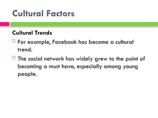 Cultural Factors
Cultural Trends
 For example, Facebook has become a cultural
trend.
 The social network has widely grew to the point of
becoming a must have, especially among young
people.
 