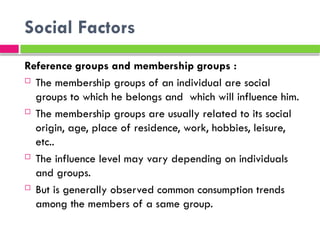 Social Factors
Reference groups and membership groups :
 The membership groups of an individual are social
groups to which he belongs and which will influence him.
 The membership groups are usually related to its social
origin, age, place of residence, work, hobbies, leisure,
etc..
 The influence level may vary depending on individuals
and groups.
 But is generally observed common consumption trends
among the members of a same group.
 