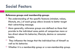Social Factors
Reference groups and membership groups
 The understanding of the specific features (mindset, values​
​
,
lifestyle, etc..) of each group allows brands to better target
their advertising message.
 More generally, reference groups are defined as those that
provide to the individual some points of comparison more or
less direct about his behavior, lifestyle, desires or consumer
habits.
 They influence the image that the individual has of himself as
well as his behavior.
 Whether it is a membership group or a non-membership group.
 