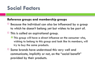 Social Factors
Reference groups and membership groups
 Because the individual can also be influenced by a group
to which he doesn’t belong yet but wishes to be part of.
 This is called an aspirational group.
 This group will have a direct influence on the consumer who,
wishing to belong to this group and look like its members, will
try to buy the same products.
 Some brands have understood this very well and
communicate, implicitly or not, on the “social benefit”
provided by their products.
 