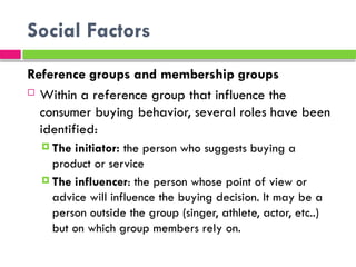 Social Factors
Reference groups and membership groups
 Within a reference group that influence the
consumer buying behavior, several roles have been
identified:
 The initiator: the person who suggests buying a
product or service
 The influencer: the person whose point of view or
advice will influence the buying decision. It may be a
person outside the group (singer, athlete, actor, etc..)
but on which group members rely on.
 